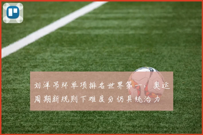 刘洋吊环单项排名世界第一，奥运周期新规则下难度分仍具统治力