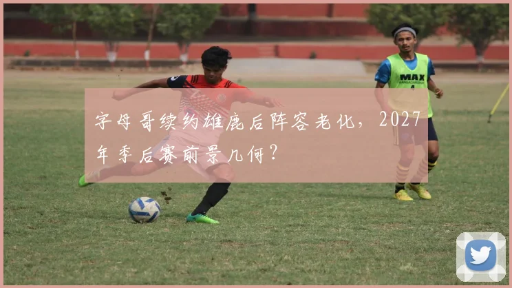 字母哥续约雄鹿后阵容老化，2027年季后赛前景几何？