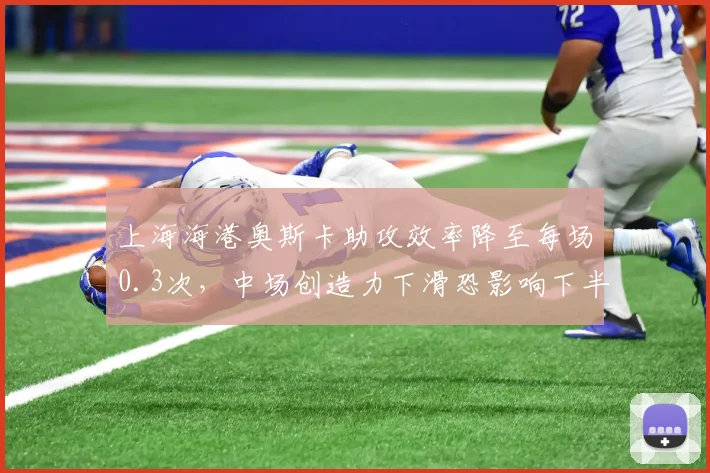 上海海港奥斯卡助攻效率降至每场0.3次，中场创造力下滑恐影响下半程争冠前景