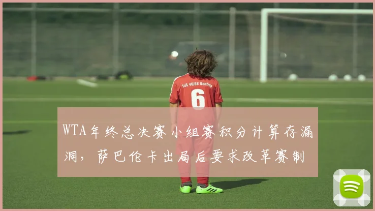 WTA年终总决赛小组赛积分计算存漏洞,萨巴伦卡出局后要求改革赛制