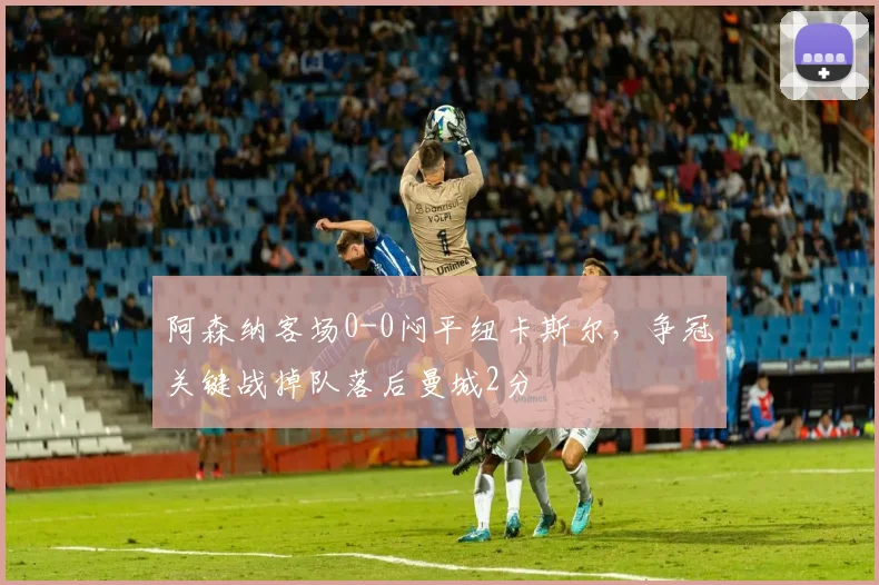 阿森纳客场0-0闷平纽卡斯尔，争冠关键战掉队落后曼城2分