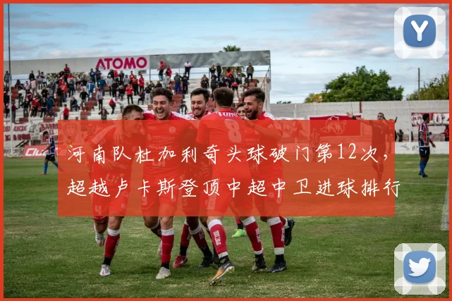 河南队杜加利奇头球破门第12次,超越卢卡斯登顶中超中卫进球排行榜__br_